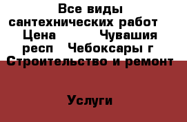 Все виды сантехнических работ. › Цена ­ 500 - Чувашия респ., Чебоксары г. Строительство и ремонт » Услуги   . Чувашия респ.,Чебоксары г.